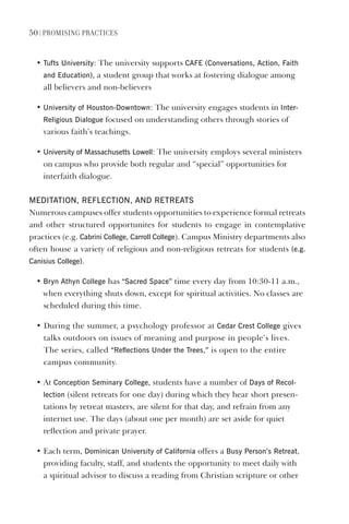 50 | PromIsIng PractIces
• Tufts University: The university supports CAFe (Conversations, Action, Faith
and education), a student group that works at fostering dialogue among
all believers and non-believers
• University of houston-downtown: The university engages students in Inter-
Religious dialogue focused on understanding others through stories of
various faith’s teachings.
• University of massachusetts lowell: The university employs several ministers
on campus who provide both regular and “special” opportunities for
interfaith dialogue.
medITATION, ReFleCTION, ANd ReTReATs
Numerous campuses offer students opportunities to experience formal retreats
and other structured opportunites for students to engage in contemplative
practices (e.g. Cabrini College, Carroll College). Campus Ministry departments also
often house a variety of religious and non-religious retreats for students (e.g.
Canisius College).
• Bryn Athyn College has “sacred space” time every day from 10:30-11 a.m.,
when everything shuts down, except for spiritual activities. No classes are
scheduled during this time.
• During the summer, a psychology professor at Cedar Crest College gives
talks outdoors on issues of meaning and purpose in people’s lives.
The series, called “Reflections Under the Trees,” is open to the entire
campus community.
• At Conception seminary College, students have a number of days of Recol-
lection (silent retreats for one day) during which they hear short presen-
tations by retreat masters, are silent for that day, and refrain from any
internet use. The days (about one per month) are set aside for quiet
reflection and private prayer.
• Each term, dominican University of California offers a Busy Person’s Retreat,
providing faculty, staff, and students the opportunity to meet daily with
a spiritual advisor to discuss a reading from Christian scripture or other
 