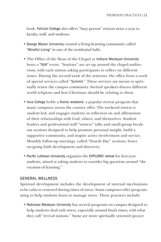 PromIsIng PractIces | 51
book. Felician College also offers “busy person” retreats twice a year to
faculty, staff, and students.
• george mason University created a living-learning community called
“mindful living” in one of the residential halls.
• The Office of the Dean of the Chapel at Indiana Wesleyan University
hosts a “still” event. “Stations” are set up around the chapel-audito-
rium, with each station asking participants to reflect on different
issues. During the second week of the semester, the office hosts a week
of special services called “summit.” These services are meant to spiri-
tually renew the campus community. Invited speakers discuss different
world religions and how Christians should be relating to them.
• Iona College holds a Kairos weekend, a popular retreat program that
many campuses across the country offer. The weekend retreat is
student-led, and engages students in reflection on and affirmation
of their relationships with God, others, and themselves. Student
leaders and professional staff “witness” talks and small-group break-
out sessions designed to help promote personal insight, build a
supportive community, and inspire active involvement and service.
Monthly follow-up meetings, called “Fourth Day” sessions, foster
on-going faith development and discovery.
• Pacific lutheran University organizes the eXPlORe! retreat for first-year
students, aimed at asking students to consider big questions around “the
vocation of learning.”
geNeRAl WellNess
Spiritual development includes the development of internal mechanisms
to be calm or centered during times of stress. Some campuses offer program-
ming to help students learn to manage stress. These practices include:
• Nebraska Wesleyan University has several programs on campus designed to
help students deal with stress, especially around finals times, with what
they call “revival stations.” Some are more spiritually oriented (prayer
 