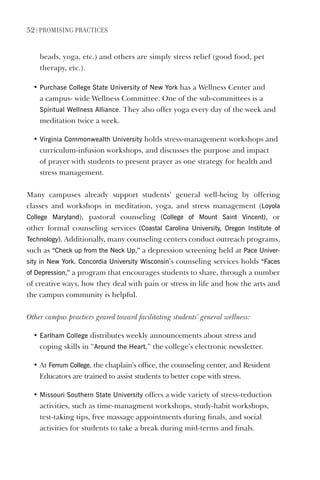 52 | PromIsIng PractIces
beads, yoga, etc.) and others are simply stress relief (good food, pet
therapy, etc.).
• Purchase College state University of New York has a Wellness Center and
a campus- wide Wellness Committee. One of the sub-committees is a
spiritual Wellness Alliance. They also offer yoga every day of the week and
meditation twice a week.
• virginia Commonwealth University holds stress-management workshops and
curriculum-infusion workshops, and discusses the purpose and impact
of prayer with students to present prayer as one strategy for health and
stress management.
Many campuses already support students’ general well-being by offering
classes and workshops in meditation, yoga, and stress management (loyola
College maryland), pastoral counseling (College of mount saint vincent), or
other formal counseling services (Coastal Carolina University, Oregon Institute of
Technology). Additionally, many counseling centers conduct outreach programs,
such as “Check up from the Neck Up,” a depression screening held at Pace Univer-
sity in New York. Concordia University Wisconsin’s counseling services holds “Faces
of depression,” a program that encourages students to share, through a number
of creative ways, how they deal with pain or stress in life and how the arts and
the campus community is helpful.
Other campus practices geared toward facilitating students’ general wellness:
• earlham College distributes weekly announcements about stress and
coping skills in “Around the heart,” the college’s electronic newsletter.
• At Ferrum College, the chaplain’s office, the counseling center, and Resident
Educators are trained to assist students to better cope with stress.
• missouri southern state University offers a wide variety of stress-reduction
activities, such as time-managment workshops, study-habit workshops,
test-taking tips, free massage appointments during finals, and social
activities for students to take a break during mid-terms and finals.
 