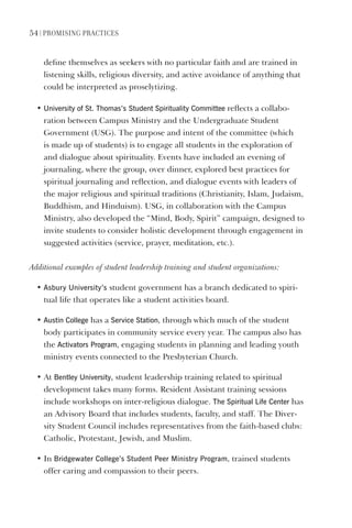 54 | PromIsIng PractIces
define themselves as seekers with no particular faith and are trained in
listening skills, religious diversity, and active avoidance of anything that
could be interpreted as proselytizing.
• University of st. Thomas’s student spirituality Committee reflects a collabo-
ration between Campus Ministry and the Undergraduate Student
Government (USG). The purpose and intent of the committee (which
is made up of students) is to engage all students in the exploration of
and dialogue about spirituality. Events have included an evening of
journaling, where the group, over dinner, explored best practices for
spiritual journaling and reflection, and dialogue events with leaders of
the major religious and spiritual traditions (Christianity, Islam, Judaism,
Buddhism, and Hinduism). USG, in collaboration with the Campus
Ministry, also developed the “Mind, Body, Spirit” campaign, designed to
invite students to consider holistic development through engagement in
suggested activities (service, prayer, meditation, etc.).
Additional examples of student leadership training and student organizations:
• Asbury University’s student government has a branch dedicated to spiri-
tual life that operates like a student activities board.
• Austin College has a service station, through which much of the student
body participates in community service every year. The campus also has
the Activators Program, engaging students in planning and leading youth
ministry events connected to the Presbyterian Church.
• At Bentley University, student leadership training related to spiritual
development takes many forms. Resident Assistant training sessions
include workshops on inter-religious dialogue. The spiritual life Center has
an Advisory Board that includes students, faculty, and staff. The Diver-
sity Student Council includes representatives from the faith-based clubs:
Catholic, Protestant, Jewish, and Muslim.
• In Bridgewater College’s student Peer ministry Program, trained students
offer caring and compassion to their peers.
 