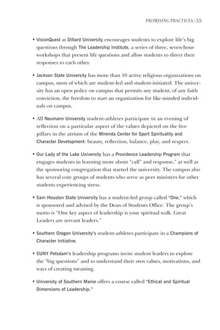 PromIsIng PractIces | 55
• visionQuest at dillard University encourages students to explore life’s big
questions through The leadership Institute, a series of three, seven-hour
workshops that present life questions and allow students to direct their
responses to each other.
• Jackson state University has more than 10 active religious organizations on
campus, most of which are student-led and student-initiated. The univer-
sity has an open policy on campus that permits any student, of any faith
conviction, the freedom to start an organization for like-minded individ-
uals on campus.
• All Neumann University student-athletes participate in an evening of
reflection on a particular aspect of the values depicted on the five
pillars in the atrium of the mirenda Center for sport spirituality and
Character development: beauty, reflection, balance, play, and respect.
• Our lady of the lake University has a Providence leadership Program that
engages students in learning more about “call” and response,” as well as
the sponsoring congregation that started the university. The campus also
has several core groups of students who serve as peer ministers for other
students experiencing stress.
• sam houston state University has a student-led group called “One,” which
is sponsored and advised by the Dean of Students Office. The group’s
motto is “One key aspect of leadership is your spiritual walk. Great
Leaders are servant leaders.”
• southern Oregon University’s student-athletes participate in a Champions of
Character Initiative.
• sUNY Potsdam’s leadership programs invite student leaders to explore
the “big questions” and to understand their own values, motivations, and
ways of creating meaning.
• University of southern maine offers a course called “ethical and spiritual
dimensions of leadership.”
 
