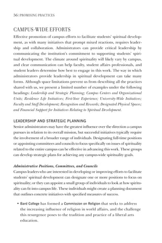 56 | PromIsIng PractIces
camPUs-WIDe eFForts
Effective promotion of campus efforts to facilitate students’ spiritual develop-
ment, as with many initiatives that prompt mixed reactions, requires leader-
ship and collaboration. Administrators can provide critical leadership by
communicating the institution’s commitment to supporting students’ spiri-
tual development. The climate around spirituality will likely vary by campus,
and clear communication can help faculty, student affairs professionals, and
student leaders determine how best to engage in this work. The way in which
administrators provide leadership in spiritual development can take many
forms. Although space limitations prevent us from describing all the practices
shared with us, we present a limited number of examples under the following
headings: Leadership and Strategic Planning; Campus Centers and Organizational
Units; Residence Life Initiatives; First-Year Experience; University-Wide Initiatives;
Faculty and Staff Development; Recognition and Rewards; Designated Physical Spaces;
and Financial Support for Initiatives Relating to Spiritual Development.
leAdeRshIP ANd sTRATegIC PlANNINg
Senior administrators may have the greatest influence over the direction a campus
pursues in relation to its overall mission, but successful initiatives typically require
the involvement of a broader range of individuals. Designating full-time positions
or appointing committees and councils to focus specifically on issues of spirituality
related to the entire campus can be effective in advancing this work. These groups
can develop strategic plans for achieving any campus-wide spirituality goals.
Administrative Positions, Committees, and Councils
Campus leaders who are interested in developing or improving efforts to facilitate
students’ spiritual development can designate one or more positions to focus on
spirituality; or they can appoint a small group of individuals to look at how spiritu-
ality can fit into campus life. These individuals might create a planning document
that outlines concrete initiatives with specified measures of success.
• Bard College has formed a Commission on Religion that seeks to address
the increasing influence of religion in world affairs, and the challenge
this resurgence poses to the tradition and practice of a liberal arts
education.
 