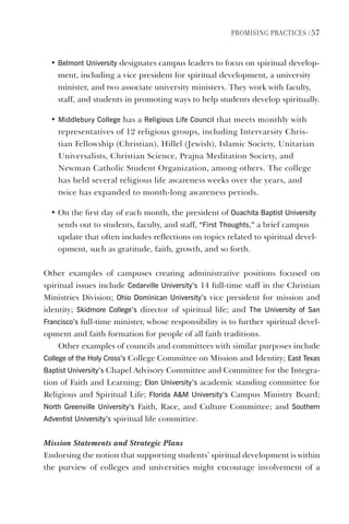 PromIsIng PractIces | 57
• Belmont University designates campus leaders to focus on spiritual develop-
ment, including a vice president for spiritual development, a university
minister, and two associate university ministers. They work with faculty,
staff, and students in promoting ways to help students develop spiritually.
• middlebury College has a Religious life Council that meets monthly with
representatives of 12 religious groups, including Intervarsity Chris-
tian Fellowship (Christian), Hillel (Jewish), Islamic Society, Unitarian
Universalists, Christian Science, Prajna Meditation Society, and
Newman Catholic Student Organization, among others. The college
has held several religious life awareness weeks over the years, and
twice has expanded to month-long awareness periods.
• On the first day of each month, the president of Ouachita Baptist University
sends out to students, faculty, and staff, “First Thoughts,” a brief campus
update that often includes reflections on topics related to spiritual devel-
opment, such as gratitude, faith, growth, and so forth.
Other examples of campuses creating administrative positions focused on
spiritual issues include Cedarville University’s 14 full-time staff in the Christian
Ministries Division; Ohio dominican University’s vice president for mission and
identity; skidmore College’s director of spiritual life; and The University of san
Francisco’s full-time minister, whose responsibility is to further spiritual devel-
opment and faith formation for people of all faith traditions.
Other examples of councils and committees with similar purposes include
College of the holy Cross’s College Committee on Mission and Identity; east Texas
Baptist University’s Chapel Advisory Committee and Committee for the Integra-
tion of Faith and Learning; elon University’s academic standing committee for
Religious and Spiritual Life; Florida Am University’s Campus Ministry Board;
North greenville University’s Faith, Race, and Culture Committee; and southern
Adventist University’s spiritual life committee.
Mission Statements and Strategic Plans
Endorsing the notion that supporting students’ spiritual development is within
the purview of colleges and universities might encourage involvement of a
 