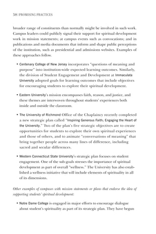 58 | PromIsIng PractIces
broader range of constituents than normally might be involved in such work.
Campus leaders could publicly signal their support for spiritual development
work in mission statements; at campus events such as convocations; and in
publications and media documents that inform and shape public perceptions
of the institution, such as presidential and admissions websites. Examples of
these approaches follow.
• Centenary College of New Jersey incorporates “questions of meaning and
purpose” into institution-wide expected learning outcomes. Similarly,
the division of Student Engagement and Development at Immaculata
University adopted goals for learning outcomes that include objectives
for encouraging students to explore their spiritual development.
• eastern University’s mission encompasses faith, reason, and justice, and
these themes are interwoven throughout students’ experiences both
inside and outside the classroom.
• The University of Richmond Office of the Chaplaincy recently completed
a new strategic plan called “Inspiring generous Faith; engaging the heart of
the University.” Two of the plan’s five strategic objectives are to create
opportunities for students to explore their own spiritual experiences
and those of others, and to animate “conversations of meaning” that
bring together people across many lines of difference, including
sacred and secular differences.
• Western Connecticut state University’s strategic plan focuses on student
engagement. One of the sub-goals stresses the importance of spiritual
development as part of overall “wellness.” The University has also estab-
lished a wellness initiative that will include elements of spirituality in all
of its dimensions.
Other examples of campuses with mission statements or plans that endorse the idea of
supporting students’ spiritual development:
• Notre dame College is engaged in major efforts to encourage dialogue
about student’s spirituality as part of its strategic plan. They have begun
 