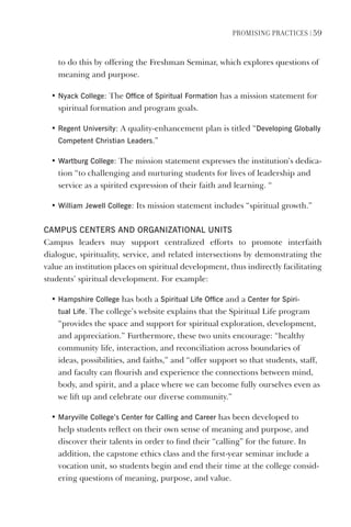 PromIsIng PractIces | 59
to do this by offering the Freshman Seminar, which explores questions of
meaning and purpose.
• Nyack College: The Office of spiritual Formation has a mission statement for
spiritual formation and program goals.
• Regent University: A quality-enhancement plan is titled “developing globally
Competent Christian leaders.”
• Wartburg College: The mission statement expresses the institution’s dedica-
tion “to challenging and nurturing students for lives of leadership and
service as a spirited expression of their faith and learning. “
• William Jewell College: Its mission statement includes “spiritual growth.”
CAmPUs CeNTeRs ANd ORgANIzATIONAl UNITs
Campus leaders may support centralized efforts to promote interfaith
dialogue, spirituality, service, and related intersections by demonstrating the
value an institution places on spiritual development, thus indirectly facilitating
students’ spiritual development. For example:
• hampshire College has both a spiritual life Office and a Center for spiri-
tual life. The college’s website explains that the Spiritual Life program
“provides the space and support for spiritual exploration, development,
and appreciation.” Furthermore, these two units encourage: “healthy
community life, interaction, and reconciliation across boundaries of
ideas, possibilities, and faiths,” and “offer support so that students, staff,
and faculty can flourish and experience the connections between mind,
body, and spirit, and a place where we can become fully ourselves even as
we lift up and celebrate our diverse community.”
• maryville College’s Center for Calling and Career has been developed to
help students reflect on their own sense of meaning and purpose, and
discover their talents in order to find their “calling” for the future. In
addition, the capstone ethics class and the first-year seminar include a
vocation unit, so students begin and end their time at the college consid-
ering questions of meaning, purpose, and value.
 