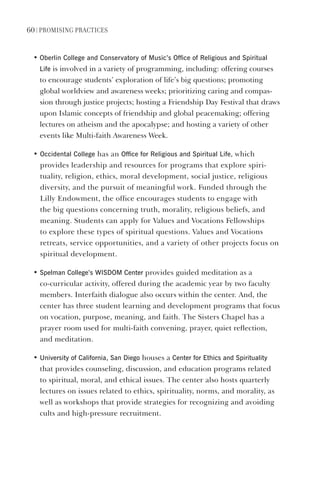 60 | PromIsIng PractIces
• Oberlin College and Conservatory of music’s Office of Religious and spiritual
life is involved in a variety of programming, including: offering courses
to encourage students’ exploration of life’s big questions; promoting
global worldview and awareness weeks; prioritizing caring and compas-
sion through justice projects; hosting a Friendship Day Festival that draws
upon Islamic concepts of friendship and global peacemaking; offering
lectures on atheism and the apocalypse; and hosting a variety of other
events like Multi-faith Awareness Week.
• Occidental College has an Office for Religious and spiritual life, which
provides leadership and resources for programs that explore spiri-
tuality, religion, ethics, moral development, social justice, religious
diversity, and the pursuit of meaningful work. Funded through the
Lilly Endowment, the office encourages students to engage with
the big questions concerning truth, morality, religious beliefs, and
meaning. Students can apply for Values and Vocations Fellowships
to explore these types of spiritual questions. Values and Vocations
retreats, service opportunities, and a variety of other projects focus on
spiritual development.
• spelman College’s WIsdOm Center provides guided meditation as a
co-curricular activity, offered during the academic year by two faculty
members. Interfaith dialogue also occurs within the center. And, the
center has three student learning and development programs that focus
on vocation, purpose, meaning, and faith. The Sisters Chapel has a
prayer room used for multi-faith convening, prayer, quiet reflection,
and meditation.
• University of California, san diego houses a Center for ethics and spirituality
that provides counseling, discussion, and education programs related
to spiritual, moral, and ethical issues. The center also hosts quarterly
lectures on issues related to ethics, spirituality, norms, and morality, as
well as workshops that provide strategies for recognizing and avoiding
cults and high-pressure recruitment.
 