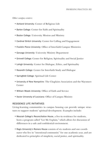 PromIsIng PractIces | 61
Other campus centers:
• Ashland University: Center of Religious Life
• Barton College: Center for Faith and Spirituality
• Boston College: University Mission and Ministry
• Cardinal stritch University: Center for Calling and Engagement
• Franklin Pierce University: Office of Interfaith Campus Ministries
• gonzaga University: University Ministry Department
• grinnell College: Center for Religion, Spirituality and Social Justice
• lehigh University: Center for Dialogue, Ethics, and Spirituality
• Nazareth College: Center for Interfaith Study and Dialogue
• springfield College: Spiritual Life Center
• University of New hampshire: The Chaplains Association and the Waysmeet
Center
• William Woods University: Office of Faith and Service
• Xavier University of louisiana: Office of Campus Ministry
ResIdeNCe lIFe INITIATIves
Living-learning communities in campus housing can provide unique struc-
tures to support students’ spiritual development. Examples include:
• messiah College’s Reconciliation house, a live-in residence for students,
hosts a program called “Let Me Explain,” which allows for discussion of
differences in a safe and confidential environment.
• Regis University’s Romero house consists of six students and one coordi-
nator who live in “intentional community” for one academic year, and are
dedicated to principles of simplicity, social justice, and spirituality.
 