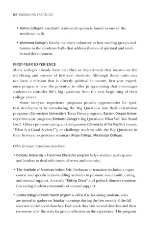62 | PromIsIng PractIces
• Rollins College’s interfaith residential option is found in one of the
residence halls.
• Westmont College’s faculty members volunteer to host reading groups and
forums in the residence halls that address themes of spiritual and intel-
lectual development.
FIRsT-YeAR eXPeRIeNCe
Many colleges already have an office or department that focuses on the
well-being and success of first-year students. Although these units may
not have a mission that is directly spiritual in nature, first-year experi-
ence programs have the potential to offer programming that encourages
students to consider life’s big questions from the very beginning of their
college career.
Some first-year experience programs provide opportunities for spiri-
tual development by introducing the Big Questions into their orientation
programs (Cornerstone University’s Terra Firma program; eastern Oregon Univer-
sity’s first-year program; elmhurst College’s Big Questions: What Will You Stand
For?). Others promote caring and compassion (University of the Pacific’s course,
“What is a Good Society?”), or challenge students with the Big Questions in
their first-year experience seminars (hope College; mississippi College).
Other first-year experience practices:
• desales University’s Freshmen Character program helps student participants
and leaders to deal with issues of stress and maturity.
• The Institute of American Indian Arts’ freshman orientation includes a ropes
course and specific team-building activities to promote community, caring,
and mutual support. A weekly “Talking Circle” and potluck dinners continue
this caring student community of mutual support.
• Juniata College’s Church search program is offered to incoming students, who
are invited to gather on Sunday mornings during the first month of the fall
semester to visit local churches. Each week they visit several churches and then
reconvene after the visits for group reflection on the experience. The program
 