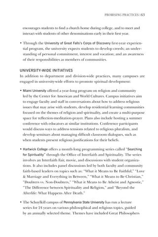 PromIsIng PractIces | 63
encourages students to find a church home during college, and to meet and
interact with students of other denominations early in their first year.
• Through the University of great Falls’s Corps of discovery first-year experien-
tial program, the university expects students to develop creeds; an under-
standing of personal commitment, interest and vocation; and an awareness
of their responsibilities as members of communities.
UNIveRsITY-WIde INITIATIves
In addition to department and division-wide practices, many campuses are
engaged in university-wide efforts to promote spiritual development:
• miami University offered a year-long program on religion and community
led by the Center for American and World Cultures. Campus initiatives aim
to engage faculty and staff in conversations about how to address religious
issues that may arise with students, develop residential learning communities
focused on the themes of religion and spirituality, and create a multi-purpose
space for reflection-meditation-prayer. Plans also include hosting a summer
conference with educators at similar institutions. Conference participants
would discuss ways to address tensions related to religious pluralism, and
develop seminars about managing difficult classroom dialogues, such as
when students present religious justifications for their beliefs.
• hartwick College offers a month-long programming series called “searching
for spirituality” through the Office of Interfaith and Spirituality. The series
involves an Interfaith Fair, movie, and discussions with student organiza-
tions. It also includes panel discussions led by both faculty and community
faith-based leaders on topics such as: “What it Means to Be Faithful,” “Love
 Marriage and Everything in Between,” “What it Means to Be Christian,”
“Doubters vs. Non-Doubters,” “What it Means to Be Atheist and Agnostic,”
“The Difference between Spirituality and Religion,” and “Beyond the
Afterlife: What Happens After Death.”
• The Schuylkill campus of Pennsylvania state University has run a lecture
series for 24 years on various philosophical and religious topics, guided
by an annually selected theme. Themes have included Great Philosophers
 