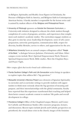 64 | PromIsIng PractIces
on Religion, Spirituality and Health, Great Figures in Christianity, the
Presence of Religious Faith in America, and Religious Faith in Contemporary
American Society. A faculty member is responsible for the lecture series and
is assisted by student officers of the Religious and Philosophical Forum.
• University of Pittsburgh sponsors an Outside the Classroom Curriculum, a
University-wide initiative designed to educate the whole student through
completion of a series of programs, activities, and experiences that comple-
ment each student’s academic studies. The curriculum engages students as
they grow in nine key areas: leadership development, sense of self, career
preparation, university participation, communication skills, respect for
diversity, healthy lifestyles, service to others, and appreciation for the arts.
• Wilberforce University hosts an annual campus colloquium called “People
of the Book,” a dialogue between Judaism, Christianity and Islam. Other
campus events include Men’s Spiritual Empowerment Week; Women’s
Spiritual Empowerment Week; Bible studies, Meet the Chaplain Days;
and Prayer Vigils.
Other campus efforts that involve broad-scale collaborations:
• Florida southern College’s Faith and life Convocation series brings in speakers
to explore topics that address life’s “big questions.”
• marquette University’s manresa Project uses elements of Ignatian Spirituality
in curricular and co-curricular settings to provide students with oppor-
tunities to think more seriously about the big questions of meaning and
purpose, and their interrelationships with the global community. Faculty
have reported that this experience transformed their teaching and helped
them better connect academic content to students’ life paths and overall
development in college.
• Providence College’s Office of the Chaplain/Campus Ministry and Center
for Catholic and Dominican Studies offer extensive programs, lectures,
and discussions. Recent topics include Jewish and Catholic perspectives on
priesthood, the sexual-abuse crisis in the church, images of the feminine
 