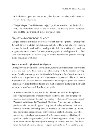 PromIsIng PractIces | 65
in Catholicism, perspectives on hell, chastity, and sexuality, and a series on
various forms of prayer.
• Trinity College’s “The mindfulness Project” provides introductions for faculty,
staff, and students to practices and traditions that foster personal centered-
ness and the integration of mind, body, and spirit.
FACUlTY ANd sTAFF develOPmeNT
Campus administrators can indirectly support students’ spiritual development
through faculty and staff development activities. These activities can provide
a venue for faculty and staff to develop their skills in working with students,
or generate creative ideas for incorporating spiritual development into their
work. Efforts might also involve support for faculty and staff spiritual develop-
ment. Examples are below.
Orientation and Professional Development
During new faculty and staff orientations, campus administrators can commu-
nicate any campus-wide commitment to facilitating students’ spiritual develop-
ment. At religious campuses, like st. John’s University in New York, for example,
performance appraisals may take into account employees’ efforts to pursue
the institution’s mission. Beyond orientation, follow-up programs can provide
additional training for those faculty and staff interested in aligning their work
with the campus’ spiritual development goals.
• At Butler University, faculty and staff can learn to tune into the spiritual
and religious questions and concerns of students, and their longing for
purpose and meaning, through the Center for Faith and Vocation’s annual
Workshop on Faith and the vocation of education. Professors and staff can
participate in the year-long workshop in which they reflect on their own
sense of vocation, or calling, to work in education. Participants also learn
how to enhance academic and other forms of student advising, as well as
mentoring, to include questions and reflection on matters of faith and
spirituality (where appropriate), and on discerning one’s calling. They also
learn about the reality of religious diversity on campus and hear first-hand
from students about the place of religion in their lives. New faculty partici-
 