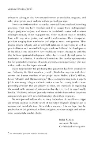 vi | Promising Practices
education colleagues who have created courses, co-curricular programs, and
other strategies to assist students in their spiritual journeys.
More than 400 institutions responded to our call for examples of promising
practices. What they have reported back to us ranges from undergraduate
degree programs, majors, and minors to specialized courses and seminars
dealing with many of the “big questions,” which touch on issues of morality,
love, suffering, social justice, and social transformation. They incorporate
practices ranging from meditation and yoga to stress management. They
involve diverse subjects such as interfaith relations or depression, as well as
practical issues such as mindful living in residence halls and the development
of life skills. Some institutions have established centers devoted to activities
that facilitate spiritual development; others have created physical spaces for
meditation or reflection. A number of institutions also provide opportunities
for the spiritual development of faculty and staff, assisting personnel who may
wish to undertake this important work.
Major responsibility for producing this guidebook has been assumed by
our Cultivating the Spirit coauthor, Jennifer Lindholm, together with three
current and former members of our project team: Melissa (“Lisa”) Millora,
Leslie Schwartz, and Hanna Spinosa.
1
These colleagues have done a superb
job in canvassing colleges and universities across the country to determine
promising practices that are already in place, and especially in organizing
the considerable amount of information that they received in user-friendly
fashion. We all owe a debt of gratitude to them and the hundreds of people on
campuses who provided us with information about their programs.
We were pleased to learn that so many institutions of virtually every type
are already involved in a wide variety of innovative programs and practices to
enhance and enrich the inner lives of their students. It is our hope that the
publication of this guidebook will encourage many other colleges and univer-
sities to undertake similar efforts.
Helen S. Astin
Alexander W. Astin
Co-Principal Investigators
1
The authors of the guidebook are listed alphabetically.
 