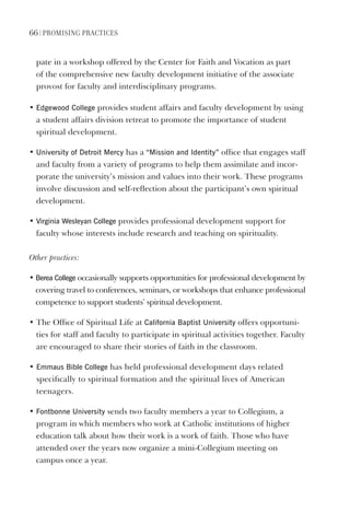 66 | PromIsIng PractIces
pate in a workshop offered by the Center for Faith and Vocation as part
of the comprehensive new faculty development initiative of the associate
provost for faculty and interdisciplinary programs.
• edgewood College provides student affairs and faculty development by using
a student affairs division retreat to promote the importance of student
spiritual development.
• University of detroit mercy has a “mission and Identity” office that engages staff
and faculty from a variety of programs to help them assimilate and incor-
porate the university’s mission and values into their work. These programs
involve discussion and self-reflection about the participant’s own spiritual
development.
• virginia Wesleyan College provides professional development support for
faculty whose interests include research and teaching on spirituality.
Other practices:
• Berea College occasionally supports opportunities for professional development by
covering travel to conferences, seminars, or workshops that enhance professional
competence to support students’ spiritual development.
• The Office of Spiritual Life at California Baptist University offers opportuni-
ties for staff and faculty to participate in spiritual activities together. Faculty
are encouraged to share their stories of faith in the classroom.
• emmaus Bible College has held professional development days related
specifically to spiritual formation and the spiritual lives of American
teenagers.
• Fontbonne University sends two faculty members a year to Collegium, a
program in which members who work at Catholic institutions of higher
education talk about how their work is a work of faith. Those who have
attended over the years now organize a mini-Collegium meeting on
campus once a year.
 
