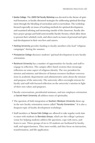 PromIsIng PractIces | 67
• gordon College: The 2009 Fall Faculty Workshop was devoted to the theme of spiri-
tual formation, as faculty discussed strategies for addressing spiritual develop-
ment through the blending of curriculum and co-curriculum. The workshop
focused especially on issues of teaching methods for spiritual development,
and examined advising and mentoring outside of the classroom. Faculty also
have prayer groups and hold semi-monthly Faculty Forums, which allow them
to present their scholarly work, and often touch on issues of personal and spiri-
tual development in their own lives and careers.
• harding University provides funding to faculty members who lead “religious
campaigns” during the summer.
• Presbyterian College discusses students’ spiritual development in new faculty
orientation.
• Rockhurst University has a number of opportunities for faculty and staff to
engage in reflection. The campus offers lunch sessions that encourage
reflection on some aspect of religious identity. The vice president for
mission and ministry and director of human resources facilitate conversa-
tions in academic departments and administrative units about the mission
and purpose of the university. The university offers overnight retreats for
faculty and staff with focused reflection on the university’s mission in light
of their own values and purposes.
• Faculty conversations, presidential seminars, and new employee orientation
at sacred heart University all address issues of spirituality.
• The question of faith integration at southern Wesleyan University shows up
in the new faculty orientation course called “Faculty Cornerstone.” It is also a
frequent topic of faculty development workshops.
• Staff members at Toccoa Falls College are allowed to take regular work time
to meet with students in Barnabas groups, which are the college’s primary
venue for helping students address life questions, cope with stress, and
learn to care. These groups of six to 10 students are facilitated by faculty,
staff, and upperclassmen. They meet weekly, and they focus on interaction,
transformation, and life application.
 