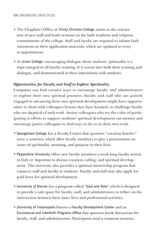 68 | PromIsIng PractIces
• The Chaplain’s Office at Trinity Christian College assists in the orienta-
tion of new staff and leads sections on the faith tradition and religious
commitments of the college. Staff and faculty are required to submit faith
statements in their application materials, which are updated at every
re-appointment.
• At Union College, encouraging dialogue about students’ spirituality is a
topic integral to all faculty training. It is woven into both their training and
dialogue, and demonstrated in their interactions with students.
Opportunities for Faculty and Staff to Explore Spirituality
Campuses can find creative ways to encourage faculty and administrators
to explore their own spiritual journeys. Faculty and staff who are actively
engaged in advancing their own spiritual development might have opportu-
nities to share with colleagues lessons they have learned, or challenge faculty
who are skeptical of such work. Senior colleagues who see the value of partic-
ipating in efforts to support students’ spiritual development can mentor and
encourage junior colleagues to find ways to do so in their own work.
• georgetown College has a Faculty Center that sponsors “vocation lunches”
twice a semester, which allow faculty members to give a presentation on
issues of spirituality, meaning, and purpose in their lives.
• Pepperdine University offers new faculty members a week-long faculty retreat
to Italy or Argentina to discuss vocation, calling, and spiritual develop-
ment. The university also provides a spiritual mentorship program that
connects staff and faculty to students. Faculty and staff may also apply for
paid leave for spiritual development.
• University of denver has a program called “soul and Role” which is designed
to provide a safe space for faculty, staff, and administrators to reflect on the
intersection between their inner lives and professional activities.
• University of Indianapolis houses a Faculty development Center and an
ecumenical and Interfaith Programs Office that sponsors book discussions for
faculty, staff, and administrators. Participants read a common resource,
 