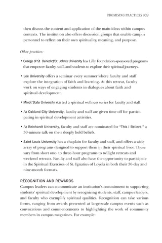 PromIsIng PractIces | 69
then discuss the content and application of the main ideas within campus
contexts. The institution also offers discussion groups that enable campus
personnel to reflect on their own spirituality, meaning, and purpose.
Other practices:
• College of st. Benedict/st. John’s University has Lilly Foundation-sponsored programs
that empower faculty, staff, and students to explore their spiritual journeys.
• lee University offers a seminar every summer where faculty and staff
explore the integration of faith and learning. At this retreat, faculty
work on ways of engaging students in dialogues about faith and
spiritual development.
• minot state University started a spiritual wellness series for faculty and staff.
• At Oakland City University, faculty and staff are given time off for partici-
pating in spiritual development activities.
• At Reinhardt University, faculty and staff are nominated for “This I Believe,” a
30-minute talk on their deeply held beliefs.
• saint louis University has a chaplain for faculty and staff, and offers a wide
array of programs designed to support them in their spiritual lives. These
vary from short one- to three-hour programs to twilight retreats and
weekend retreats. Faculty and staff also have the opportunity to participate
in the Spiritual Exercises of St. Ignatius of Loyola in both their 30-day and
nine-month formats.
ReCOgNITION ANd ReWARds
Campus leaders can communicate an institution’s commitment to supporting
students’ spiritual development by recognizing students, staff, campus leaders,
and faculty who exemplify spiritual qualities. Recognition can take various
forms, ranging from awards presented at large-scale campus events such as
convocations and commencements to highlighting the work of community
members in campus magazines. For example:
 