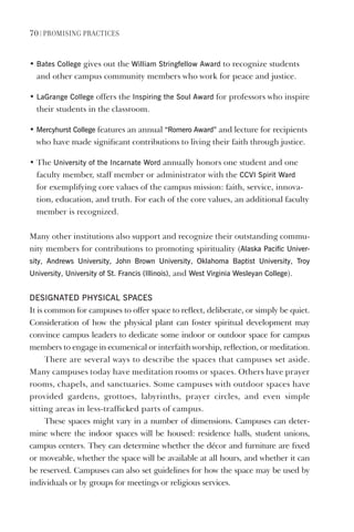 70 | PromIsIng PractIces
• Bates College gives out the William stringfellow Award to recognize students
and other campus community members who work for peace and justice.
• lagrange College offers the Inspiring the soul Award for professors who inspire
their students in the classroom.
• mercyhurst College features an annual “Romero Award” and lecture for recipients
who have made significant contributions to living their faith through justice.
• The University of the Incarnate Word annually honors one student and one
faculty member, staff member or administrator with the CCvI spirit Ward
for exemplifying core values of the campus mission: faith, service, innova-
tion, education, and truth. For each of the core values, an additional faculty
member is recognized.
Many other institutions also support and recognize their outstanding commu-
nity members for contributions to promoting spirituality (Alaska Pacific Univer-
sity, Andrews University, John Brown University, Oklahoma Baptist University, Troy
University, University of st. Francis (Illinois), and West virginia Wesleyan College).
desIgNATed PhYsICAl sPACes
It is common for campuses to offer space to reflect, deliberate, or simply be quiet.
Consideration of how the physical plant can foster spiritual development may
convince campus leaders to dedicate some indoor or outdoor space for campus
members to engage in ecumenical or interfaith worship, reflection, or meditation.
There are several ways to describe the spaces that campuses set aside.
Many campuses today have meditation rooms or spaces. Others have prayer
rooms, chapels, and sanctuaries. Some campuses with outdoor spaces have
provided gardens, grottoes, labyrinths, prayer circles, and even simple
sitting areas in less-trafficked parts of campus.
These spaces might vary in a number of dimensions. Campuses can deter-
mine where the indoor spaces will be housed: residence halls, student unions,
campus centers. They can determine whether the décor and furniture are fixed
or moveable, whether the space will be available at all hours, and whether it can
be reserved. Campuses can also set guidelines for how the space may be used by
individuals or by groups for meetings or religious services.
 
