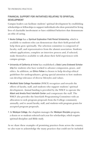 72 | PromIsIng PractIces
FINANCIAl sUPPORT FOR INITIATIves RelATINg TO sPIRITUAl
develOPmeNT
Campus leaders can facilitate students’ spiritual development by establishing
scholarships or fellowships to support individuals who show potential for living
lives of charitable involvement or have exhibited behaviors that demonstrate
an ethic of caring.
• Keuka College has a spiritual exploration Field Period scholarship, which is
available to students who can demonstrate that their field period will
help them grow spiritually. The selection committee is composed of
faculty, staff, and representatives from the alumni association. Students
submit applications, complete an interview process and, if selected,
make themselves available to talk about their field experiences with
campus groups.
• University of California at Irvine has established a dalai lama endowed scholar-
ship for students who have worked to advance compassion, peace, and
ethics. In addition, an ethics Fellow is chosen to help develop ethical
guidelines for undergraduates, giving special attention to how students
can develop tolerance of diverse lifestyles and values.
• Westfield state College Foundation (WSCF) recognizes and rewards the
efforts of faculty, staff, and students who support students’ spiritual
development. Annual funding is provided by the WSCF to operate the
Albert and Amelia Ferst Interfaith Center and compensate the staff. The
WSCF also provides the Interfaith Programming Committee with an
allocation to seek program proposals from the College community
annually, and to award faculty, staff, and students with program grants for
accepted program proposals.
• At Wesleyan College, the chaplain manages the Wesleyan disciples program,
a dozen or so students selected each year for scholarships, which require
spiritual discipline and Bible study.
As we share these examples of promising practices from across the country,
we also want to acknowledge the many practices that could not be included
 