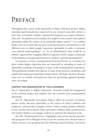 vii
Preface
Throughout the course of the Spirituality in Higher Education project, higher
education professionals have expressed to our research team their desire to
learn how to facilitate students’ spiritual development via campus initiatives.
They ask: “As a professor, for example, how might I create a course that explores
spirituality within the context of my particular subject matter?”; “as a student
leader, how can I work with my peers to bring awareness and attention to the
different ways in which people experience spirituality in order to promote
cross-cultural understanding?”; or, “as an administrator, what would be an
effective approach for engaging different segments of the campus community
in developing a strategic plan focused on students’ spiritual development?”
In response, we have conceptualized Promising Practices as a resource for
those within higher education who are interested in attending to issues of
spirituality, meaning, and purpose as part of the undergraduate experience.
This guidebook includes descriptions of some of the practices, programs, and
syllabi that campus personnel have shared with us. We hope that these descrip-
tions serve as models and spark new ideas for promoting spiritual develop-
ment on campus.
Content and organization of this guidebook
Part I, “Spirituality in Higher Education,” describes briefly the background
of the research project and explains how the research team conceptualized
spirituality.
Part II, “Spirituality on Campus Today,” offers an overview of contem-
porary trends, discusses spirituality in the context of today’s students and
campuses, and provides examples of how various campus groups (adminis-
trators, faculty and academic affairs personnel, student affairs professionals,
and student leaders) can engage students in spiritual development work.
Part III, “Promising Practices,” highlights some of the specific practices
and programs that colleagues from across the country have shared with us.
These resources are grouped into the following main headings: Curricular
 