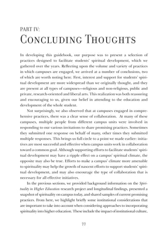 77
Part IV:
Concluding thoughts
In developing this guidebook, our purpose was to present a selection of
practices designed to facilitate students’ spiritual development, which we
gathered over the years. Reflecting upon the volume and variety of practices
in which campuses are engaged, we arrived at a number of conclusions, two
of which are worth noting here. First, interest and support for students’ spiri-
tual development are more widespread than we originally thought, and they
are present at all types of campuses—religious and non-religious, public and
private, research-oriented and liberal arts. This realization was both reassuring
and encouraging to us, given our belief in attending to the education and
development of the whole student.
Not surprisingly, we also observed that at campuses engaged in compre-
hensive practices, there was a clear sense of collaboration. At many of these
campuses, multiple people from different campus units were involved in
responding to our various invitations to share promising practices. Sometimes
they submitted one response on behalf of many, other times they submitted
multiple responses. This brings us full circle to a point we made earlier: initia-
tives are most successful and effective when campus units work in collaboration
toward a common goal. Although supporting efforts to facilitate students’ spiri-
tual development may have a ripple effect on a campus’ spiritual climate, the
opposite may also be true. Efforts to make a campus’ climate more amenable
to spirituality may help the growth of nascent efforts to support students’ spiri-
tual development, and may also encourage the type of collaboration that is
necessary for all effective initiatives.
In the previous sections, we provided background information on the Spiri-
tuality in Higher Education research project and longitudinal findings, presented a
snapshot of spirituality on campus today, and shared samples of current promising
practices. From here, we highlight briefly some institutional considerations that
are important to take into account when considering approaches to incorporating
spirituality into higher education. These include the impact of institutional culture,
 