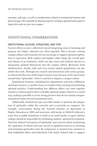 78 | PromIsIng PraCtICes
structure, and type, as well as considerations related to institutional mission and
physical space. We conclude by sharing steps for creating a spiritual action plan to
begin this work on your own campus.
InstItUtIonaL ConsIDeratIons
InstItutIonal Culture, struCture, and type
Current efforts to move collectively toward integrating issues of meaning and
purpose into higher education are often impeded. This is because existing
campus cultures and structures do not encourage or support spiritual explora-
tion or expression. Both explicit and implicit values shape the overall spiri-
tual climate of an institution, which can also create and reinforce barriers to
integrating spiritual dimensions into the campus culture. Resistance from
administrators, faculty, staff, and even certain student populations can also
inhibit this work. Through our research and interactions with various groups,
we discovered that one of the largest barriers exists because of the uncertainty
around what “spirituality” refers to and how it impacts a campus culture.
Institutional structure, including how departments and units collaborate
and share resources, is another factor to consider when creating and instituting
spiritual practices. Understanding how different offices can come together
around a common goal to foster a healthy spiritual campus climate is a crucial
step, making it possible to create strong practices that do not remain compart-
mentalized within selected institutional units.
Additionally, institutional type can either hinder or promote the integra-
tion of spirituality within the curricula and co-curricula on campuses. For
example, conversations during the National Institute on Spirituality in
Higher Education in 2006 and interviews with faculty in 2008-09 reflected a
sense that at public institutions it tends to be much harder to agree whether
colleges should be responsible for facilitating students’ spiritual development.
Narrowly defined conceptions of spirituality and concerns about maintaining
the separation of church and state served as significant barriers to initiating
and sustaining spirituality work. By comparison, it seemed more common to
find established offices and individuals with clearly defined roles to support
 