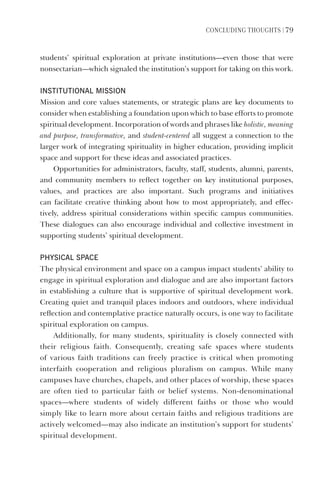 ConCLUDIng thoUghts | 79
students’ spiritual exploration at private institutions—even those that were
nonsectarian—which signaled the institution’s support for taking on this work.
InstItutIonal MIssIon
Mission and core values statements, or strategic plans are key documents to
consider when establishing a foundation upon which to base efforts to promote
spiritual development. Incorporation of words and phrases like holistic, meaning
and purpose, transformative, and student-centered all suggest a connection to the
larger work of integrating spirituality in higher education, providing implicit
space and support for these ideas and associated practices.
Opportunities for administrators, faculty, staff, students, alumni, parents,
and community members to reflect together on key institutional purposes,
values, and practices are also important. Such programs and initiatives
can facilitate creative thinking about how to most appropriately, and effec-
tively, address spiritual considerations within specific campus communities.
These dialogues can also encourage individual and collective investment in
supporting students’ spiritual development.
physICal spaCe
The physical environment and space on a campus impact students’ ability to
engage in spiritual exploration and dialogue and are also important factors
in establishing a culture that is supportive of spiritual development work.
Creating quiet and tranquil places indoors and outdoors, where individual
reflection and contemplative practice naturally occurs, is one way to facilitate
spiritual exploration on campus.
Additionally, for many students, spirituality is closely connected with
their religious faith. Consequently, creating safe spaces where students
of various faith traditions can freely practice is critical when promoting
interfaith cooperation and religious pluralism on campus. While many
campuses have churches, chapels, and other places of worship, these spaces
are often tied to particular faith or belief systems. Non-denominational
spaces—where students of widely different faiths or those who would
simply like to learn more about certain faiths and religious traditions are
actively welcomed—may also indicate an institution’s support for students’
spiritual development.
 
