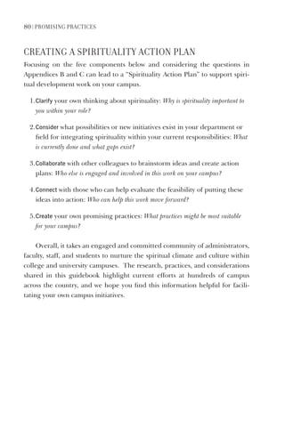 80 | PromIsIng PraCtICes
CreatIng a sPIrItUaLItY aCtIon PLan
Focusing on the five components below and considering the questions in
Appendices B and C can lead to a “Spirituality Action Plan” to support spiri-
tual development work on your campus.
1.Clarify your own thinking about spirituality: Why is spirituality important to
you within your role?
2.Consider what possibilities or new initiatives exist in your department or
field for integrating spirituality within your current responsibilities: What
is currently done and what gaps exist?
3.Collaborate with other colleagues to brainstorm ideas and create action
plans: Who else is engaged and involved in this work on your campus?
4.Connect with those who can help evaluate the feasibility of putting these
ideas into action: Who can help this work move forward?
5.Create your own promising practices: What practices might be most suitable
for your campus?
Overall, it takes an engaged and committed community of administrators,
faculty, staff, and students to nurture the spiritual climate and culture within
college and university campuses. The research, practices, and considerations
shared in this guidebook highlight current efforts at hundreds of campus
across the country, and we hope you find this information helpful for facili-
tating your own campus initiatives.
 