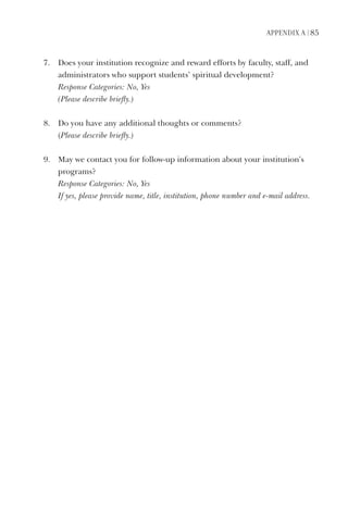 APPendix A | 85
7.	 	Does	your	institution	recognize	and	reward	efforts	by	faculty,	staff,	and	
administrators	who	support	students’	spiritual	development?
	 Response	Categories:	No,	Yes	
	 (Please	describe	briefly.)
8.		 	Do	you	have	any	additional	thoughts	or	comments?
	 (Please	describe	briefly.)
9.	 	May	we	contact	you	for	follow-up	information	about	your	institution’s	
programs?
	 Response	Categories:	No,	Yes	
	 If	yes,	please	provide	name,	title,	institution,	phone	number	and	e-mail	address.
 