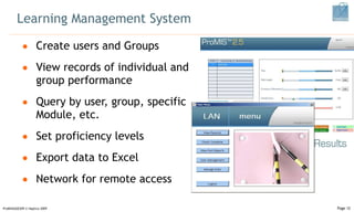 Learning Management System Create users and Groups View records of  individual and group performance Query by user, group, specific Module, etc. Set proficiency levels Export data to Excel Network for remote access ProMISSAGES09 © Haptica 2009 Page  