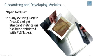 Customising and Developing Modules ‘ Open Module’: Put any existing Task in ProMIS and get standard metrics (as has been validated with FLS Tasks).  ProMISSAGES09 © Haptica 2009 Page  