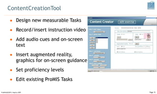 ContentCreationTool Design new measurable Tasks Record/insert instruction video Add audio cues and on-screen text Insert augmented reality, graphics for on-screen guidance Set proficiency levels Edit existing ProMIS Tasks ProMISSAGES09 © Haptica 2009 Page  