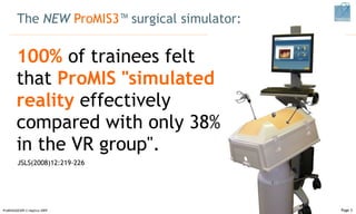 The  NEW  ProMIS3 ™ surgical simulator : 100%  of trainees felt that  ProMIS "simulated reality  effectively compared with only 38% in the VR group".  ProMISSAGES09 © Haptica 2009 Page  JSLS(2008)12:219-226  