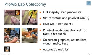 ProMIS Lap Colectomy ProMISSAGES09 © Haptica 2009 Full step-by-step procedure Mix of virtual and physical reality Uses real instruments Physical model enables realistic tactile feedback On-screen graphics, animations, video, audio, text Automatic metrics Page  