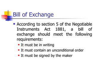Bill of Exchange
   According to section 5 of the Negotiable
    Instruments Act 1881, a bill of
    exchange should meet the following
    requirements:
       It must be in writing
       It must contain an unconditional order
       It must be signed by the maker
 