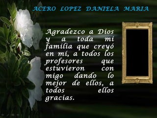 ACERO LOPEZ DANIELA MARIA



  Agradezco a Dios
  y   a    toda   mi
  familia que creyó
  en mí, a todos los
  profesores     que
  estuvieron     con
  migo    dando    lo
  mejor de ellos, a
  todos         ellos
  gracias.
 