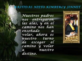 BASTIDAS NIETO KIMBERLY JINNET


   Nuestros padres
   nos entregaron
   las alas, y en el
   camino nos han
   enseñado        a
   volar, ahora es
   nuestro    turno
   de   escoger   el
   camino y volar
   a         nuestro
   destino.
 