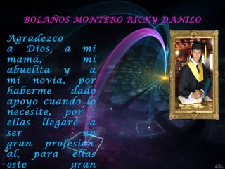 BOLAÑOS MONTERO RICKY DANILO

Agradezco
a  Dios, a mi
mamá,          mi
abuelita  y     a
mi novia, por
haberme     dado
apoyo cuando lo
necesite,  por
ellas llegaré a
ser            un
gran  profesion
al,  para   ellas
este        gran
 