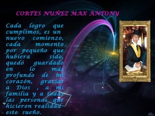 CORTES NUÑEZ MAX ANTONY

Cada   logro   que
cumplimos, es un
nuevo    comienzo,
cada      momento
por pequeño que
hubiera       sido,
quedó    guardado
en     lo      más
profundo de mi
corazón,   gracias
a Dios , a mi
familia y a todas
las personas que
hicieron realidad
este sueño.
 