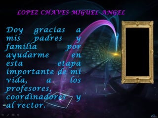 LOPEZ CHAVES MIGUEL ANGEL


Doy    gracias    a
mis    padres     y
familia        por
ayudarme        en
esta         etapa
importante de mi
vida,      a    los
profesores,
coordinadores y
al rector.
 