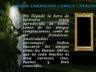 PINZON SARMIENTO CAMILA CATALINA


   Ha llegado la hora de
   retirarse           estoy
   agradecida de todos,
   tanto de los amigos
   complacientes como de
   los           frenéticos.
   ¡Inolvidables
   personajes!.       Deben
   buscarse    los   amigos
   como los buenos libros,
   que no sean muchos ni
   muy     curiosos;    sino,
   buenos       y       bien
   conocidos.
 