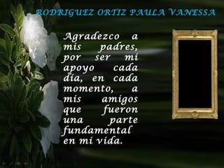 RODRIGUEZ ORTIZ PAULA VANESSA


    Agradezco a
    mis    padres,
    por   ser   mi
    apoyo     cada
    día, en cada
    momento,     a
    mis    amigos
    que     fueron
    una      parte
    fundamental
    en mi vida.
 