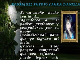 RODRIGUEZ PUERTO LAURA DANIELA


   Es un sueño hecho
   realidad…
   Agradezco    a   mis
   padres, profesores y
   compañeros, por su
   apoyo
   incondicional, para
   que yo lograra mi
   meta.
   Gracias    a    Dios
   porque    comprendí
   que con esfuerzo
   puedo   lograr   mis
 