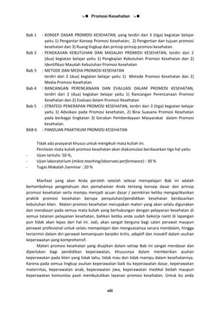  Promosi Kesehatan 
viii
Bab 1 : KONSEP DASAR PROMOSI KESEHATAN, yang terdiri dari 3 (tiga) kegiatan belajar
yaitu 1) Pengantar Konsep Promosi Kesehatan; 2) Pengertian dan tujuan promosi
kesehatan dan 3) Ruang lingkup dan prinsip-prinsip promosi kesehatan.
Bab 2 : PENGKAJIAN KEBUTUHAN DAN MASALAH PROMOSI KESEHATAN, terdiri dari 2
(dua) kegiatan belajar yaitu 1) Pengkajian Kebutuhan Promosi Kesehatan dan 2)
Identifikasi Masalah Kebutuhan Promosi Kesehatan
Bab 3 : METODE DAN MEDIA PROMOSI KESEHATAN
terdiri dari 2 (dua) kegiatan belajar yaitu 1) Metode Promosi Kesehatan dan 2)
Media Promosi Kesehatan
Bab 4 : RANCANGAN PERENCANAAN DAN EVALUASI DALAM PROMOSI KESEHATAN,
terdiri dari 2 (dua) kegiatan belajar yaitu 1) Rancangan Perencanaan Promosi
Kesehatan dan 2) Evaluasi dalam Promosi Kesehatan
Bab 5 : STRATEGI PENERAPAN PROMOSI KESEHATAN, terdiri dari 3 (tiga) kegiatan belajar
yaitu 1) Advokasi pada Promosi kesehatan, 2) Bina Suasana Promosi Kesehatan
pada berbagai tingkatan 3) Gerakan Pemberdayaan Masyarakat dalam Promosi
kesehatan.
BAB 6 : PANDUAN PRAKTIKUM PROMOSI KESEHATAN
Tidak ada prasyarat khusus untuk mengikuti mata kuliah ini.
Penilaian mata kuliah promosi kesehatan akan diakumulasi berdasarkan tiga hal yaitu
- Ujian tertulis: 50 %,
- Ujian laboratorium (mikro teaching/observasi performance) : 30 %
- Tugas Makalah /seminar : 20 %
Manfaat yang akan Anda peroleh setelah selesai mempelajari Bab ini adalah
bertambahnya pengetahuan dan pemahaman Anda tentang konsep dasar dan prinsip
promosi kesehatan serta mampu menjadi acuan dasar / pemikiran ketika mengaplikasikan
praktik promosi kesehatan berupa penyuluhan/pendidikan kesehatan berdasarkan
kebutuhan klien. Materi promosi kesehatan merupakan materi yang akan selalu digunakan
dan mendasari pada semua mata kuliah yang berhubungan dengan pelayanan kesehatan di
semua tatanan pelayanan kesehatan, bahkan ketika anda sudah bekerja nanti di lapangan
pun tidak akan lepas dari hal ini. Jadi, akan sangat berguna bagi calon perawat maupun
perawat profesional untuk selalu mempelajari dan menguasainya secara mendalam, hingga
tercermin dalam diri perawat kemampuan berpikir kritis, adaptif dan inovatif dalam asuhan
keperawatan yang komprehensif.
Materi promosi kesehatan yang disajikan dalam setiap Bab ini sangat mendasar dan
diperlukan bagi pendidikan keperawatan, khususnya dalam memberikan asuhan
keperawatan pada klien yang tidak tahu, tidak mau dan tidak mampu dalam kesehatannya.
Karena pada semua lingkup asuhan keperawatan baik itu keperawatan dasar, keperawatan
maternitas, keperawatan anak, keperawatan jiwa, keperawatan medikal bedah maupun
keperawatan komunitas pasti membutuhkan layanan promosi kesehatan. Untuk itu anda
 