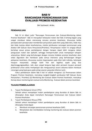  Promosi Kesehatan 
89
BAB IV
RANCANGAN PERENCANAAN DAN
EVALUASI PROMOSI KESEHATAN
Dwi Susilowati, M.Kes.
PENDAHULUAN
Bab IV ini diberi judul “Rancangan Perencanaan dan Evaluasi-Monitoring dalam
Promosi Kesehatan”. Bab ini merupakan kelanjutan materi dari Bab 3 tentang bagian yang
sangat mendasar dalam merancang rencana promosi kesehatan, khususnya ketika
perawat/calon perawat akan memberikan penyuluhan pada klien yang tidak tahu, tidak mau
dan tidak mampu dalam kesehatannya, melalui pembuatan rancangan perencanaan yang
disebut SAP (Satuan Acara Penyuluhan/Promkes). Penyampaian materi ini sengaja dibuat
bertahap sesuai proses pembelajaran dengan harapan dapat lebih mengena dalam
penguasaan materi dan aplikatif, sehingga mempermudah untuk mempelajari tahapan
selanjutnya. Materi yang berhubungan dengan rencana tindakan promosi kesehatan akan
selalu digunakan dan mendasari pada semua intervensi yang berhubungan dengan
pelayanan kesehatan, khususnya asuhan keperawatan pada klien baik individu, kelompok
maupun masyarakat. sebagai bukti fisik dan legalitas aspek yang bisa
dipertanggungjawabkan. Jadi, akan sangat berguna bagi calon perawat maupun perawat
profesional untuk selalu mempelajari dan menguasainya secara seksama dalam membuat
rancangan yang tepat guna pada setiap sasaran yang akan ditemui nanti.
Fokus pembahasan dalam Bab 4 kali ini adalah mengenai: (1) Perencanaan dalam
Program Promosi Kesehatan, mencakup Langkah-langkah pembuatan SAP (Satuan Acara
Penyuluhan / Promkes) (2) Monitoring dan Evaluasi dalam Promosi Kesehatan, mencakup
Konsep dasar monitoring dan evaluasi serta Monitoring - Evaluasi dalam promosi kesehatan
TUJUAN PEMBELAJARAN
1. Tujuan Pembelajaran Umum (TPU)
Setelah selesai mempelajari materi pembelajaran yang diuraikan di dalam Bab ini
diharapkan Anda dapat memahami Rancangan Perencanaan dan Evaluasi dalam
Promosi Kesehatan.
2. Tujuan Pembelajaran Khusus (TPK)
Setelah selesai mempelajari materi pembelajaran yang diuraikan di dalam Bab ini
diharapkan Anda dapat:
a. Membuat rancangan perencanaan promosi kesehatan (SAP)
b. Menjelaskan dan membedakan tentang monitoring dan evaluasi dalam promosi
kesehatan
 
