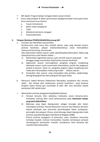  Promosi Kesehatan 
91
 SAP adalah: Program belajar mengajar dalam satuan terkecil.
 Unsur yang terdapat di dalam perencanaan pengajaran/satpel secara garis besar
harus memenuhi unsur berikut:
a. Tujuan instruksional
b. Bahan materi pengajaran
c. Topik
d. Metoda & alat bantu mengajar
e. Evaluasi/penilaian
2. Tahapan Membuat PERENCANAAN/Merancang SAP
a. Tentukan dan Identifikasi Sasaran/Klien
Pertama-tama anda harus tahu terlebih dahulu siapa yang menjadi sasaran
promosi kesehatan, pelajari sifat/karakteristiknya untuk memudahkan
menyusun/merancang perencanaan.
(Jika diasumsikan bahwa sasaran sudah ada/ditetapkan/ditemukan). Maka yang
selanjutnya harus anda lakukan adalah... :
1) Menentukan segmentasi sasaran, yaitu memilih sasaran yang tepat dan
dianggap sangat menentukan keberhasilan promosi kesehatan.
2) Segmentasi sasaran memungkinkan pengelola program menghitung
kelompok sasaran untuk menentukan ketersediaan, jumlah dan jangkauan
produk di pasaran. Selain itu, pengelola program dapat menghitung jenis
media dan menempatkan media yang mudah diakses sasaran.
3) Kumpulkan data sasaran, yang menyangkut data perilaku, epidemiologi,
demografi geografi dan data psikografi atau gaya hidup.
b. Menyusun Jadwal Rencana Pelaksanaan Merupakan penjabaran dari rencana
waktu dan tempat akan pelaksanaan promosi kesehatan... yang biasanya
disajikan dalam bentuk gan chart/tabel di akhir SAP, atau dituliskan diawal
pembuatan SAP setelah judul.
c. Menentukan prioritas pengajaran/topik/pokok bahasan
1) Perawat bersama klien sebaiknya melakukan secara bersama-sama.
Perhatikan motivasi klien untuk berkonsentrasi pada kebutuhan belajar
yang telah diidentifikasi.
2) Beberapa yang dapat dipergunakan sebagai kerangka pikir dalam
menetapkan prioritas: Hierarki kebutuhan menurut teori Maslow; bila klien
sebuah kelompok atau komunitas pertimbangkan faktor predisposisi,
pemungkin dan penguat. Khusus untuk keluarga, dapat dipergunakan skala
prioritas yang dikembangkan oleh Bailon & Maglaya (1988).
Kriteria prioritas pengajaran di komunitas, yaitu: kesadaran komunitas
terhadap masalah, motivasi memecahkan masalah, kemampuan perawat
mempengaruhi pemecahan masalah, konsekuensi serta beratnya jika
masalah tidak terpecahkan.
 