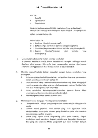  Promosi Kesehatan 
95
Ciri TIK:
• Spesifik
• Operasional
• Dapat diukur
Cara menguji operasional / tidak-nya tujuan (yang anda dibuat) :
Dengan cara menguji atau mengukur aspek Tingkah Laku yang ditulis
dalam rumusan tujuan tsb.
Unsur-unsur TIK :
A : Audience (siapakah sasarannya?)
B : Behavior (Apa perubahan perilaku yang diharapkan?)
C : Condition (Bagaimana kondisi dari perilaku yang diharapkan?)
D : Degree (Kualitas/tingkatan dari perilaku yang
diharapkan?)
e. Menentukan substansi/isi materi promosi kesehatan
Isi promosi kesehatan harus dibuat sesederhana mungkin sehingga mudah
dipahami oleh sasaran. Bila perlu buat menggunakan gambar dan bahasa
setempat sehingga sasaran mau melaksanakan isi pesan tersebut.
f. Memilih strategi/metode belajar, sesuaikan dengan tujuan perubahan yang
diharapkan.
1. Untuk perubahan tingkat Pengetahuan: penyuluhan langsung, pemasangan
poster, spanduk, penyebaran leaflet, dll
2. Untuk merubah Sikap : memberikan contoh konkrit yang dapat menggugah
emosi, perasaan dan sikap sasaran, misalnya dengan memperlihatkan foto,
slide atau melalui pemutaran film/video
3. Untuk perubahan kemampuan/Keterampilan: sasaran harus diberi
kesempatan untuk mencoba keterampilan tersebut.
4. Pertimbangkan sumber dana & sumber daya
g. Memilih alat bantu mengajar / media promosi kesehatan
1. Teori pendidikan : belajar yang paling mudah adalah dengan menggunakan
media.
2. Memilih media promosi, yaitu saluran yang akan digunakan untuk
menyampaikan pesan pada sasaran, yang didasarkan pada selera sasaran
bukan selera pengelola program.
3. Media yang dipilih harus bergantung pada jenis sasaran, tingkat
pendidikan, aspek yang ingin dicapai, metode yang digunakan dan sumber
daya yang ada. Selain itu Media yang dipilih pun harus memberi dampak
 