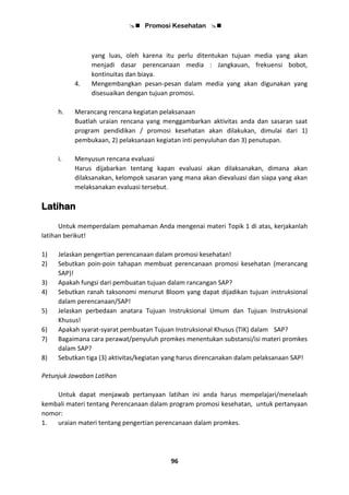  Promosi Kesehatan 
96
yang luas, oleh karena itu perlu ditentukan tujuan media yang akan
menjadi dasar perencanaan media : Jangkauan, frekuensi bobot,
kontinuitas dan biaya.
4. Mengembangkan pesan-pesan dalam media yang akan digunakan yang
disesuaikan dengan tujuan promosi.
h. Merancang rencana kegiatan pelaksanaan
Buatlah uraian rencana yang menggambarkan aktivitas anda dan sasaran saat
program pendidikan / promosi kesehatan akan dilakukan, dimulai dari 1)
pembukaan, 2) pelaksanaan kegiatan inti penyuluhan dan 3) penutupan.
i. Menyusun rencana evaluasi
Harus dijabarkan tentang kapan evaluasi akan dilaksanakan, dimana akan
dilaksanakan, kelompok sasaran yang mana akan dievaluasi dan siapa yang akan
melaksanakan evaluasi tersebut.
Latihan
Untuk memperdalam pemahaman Anda mengenai materi Topik 1 di atas, kerjakanlah
latihan berikut!
1) Jelaskan pengertian perencanaan dalam promosi kesehatan!
2) Sebutkan poin-poin tahapan membuat perencanaan promosi kesehatan (merancang
SAP)!
3) Apakah fungsi dari pembuatan tujuan dalam rancangan SAP?
4) Sebutkan ranah taksonomi menurut Bloom yang dapat dijadikan tujuan instruksional
dalam perencanaan/SAP!
5) Jelaskan perbedaan anatara Tujuan Instruksional Umum dan Tujuan Instruksional
Khusus!
6) Apakah syarat-syarat pembuatan Tujuan Instruksional Khusus (TIK) dalam SAP?
7) Bagaimana cara perawat/penyuluh promkes menentukan substansi/isi materi promkes
dalam SAP?
8) Sebutkan tiga (3) aktivitas/kegiatan yang harus direncanakan dalam pelaksanaan SAP!
Petunjuk Jawaban Latihan
Untuk dapat menjawab pertanyaan latihan ini anda harus mempelajari/menelaah
kembali materi tentang Perencanaan dalam program promosi kesehatan, untuk pertanyaan
nomor:
1. uraian materi tentang pengertian perencanaan dalam promkes.
 