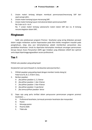  Promosi Kesehatan 
97
2. Uraian materi tentang tahapan membuat perencanaan/merancang SAP dari
awal samapi akhir.
3. Uraian materi tentang tujuan merancang SAP.
4. Uraian materi tentang tujuan instruksional dalam perencanaan/SAP.
No 5 dan no 6 = no 4.
No. 7 uraian materi tentang substansi/isi materi dalam SAP dan no. 8 tentang
rencana kegiatan dalam SAP;
Ringkasan
Salah satu pelaksanaan program Promosi Kesehatan yang sering dilakukan perawat
dalam rangka melakukan asuhan keperawatan pada klien ketika mengalami masalah pada
pengetahuan, sikap atau pun ketrampilannya adalah memberikan penyuluhan atau
pendidikan kesehatan. Untuk itu diperlukan ketrampilan membuat rancangan perencanaan
berupa Satuan Acara Penyuluhan (SAP) agar tindakan yang dilakukan efektif dan optimal
serta dapat dipertanggungjawabkan secara professional.
Tes 1
Pilihlah satu jawaban yang paling tepat!
Kerjakanlah soal-soal di bawah ini, berdasarkan petunjuk berikut :
1. Pilihlah jawaban yang paling tepat dengan memberi tanda silang (x)
Pada huruf A, B, C, D dan E atau,
2. Berikan jawaban
A jika pilihan jawaban 1, 2 ,3 benar
B jika pilihan jawaban 1 dan 3 benar
C jika pilihan jawaban 2 dan 4 benar
D jika pilihan jawaban 4 saja benar
E jika semua pilihan jawaban benar
1) Siapa saja yang perlu terlibat dalam penyusunan perencanaan program promosi
kesehatan ….
A. Profesional kesehatan, termasuk promotor kesehatan dan masyarakat
B. Pasien
C. Keluarga pasien
D. Peserta didik
E. Tidak ada
 