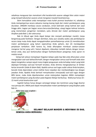  Promosi Kesehatan 
ix
sebaiknya menguasai dan memahami sifat karakteristik sasaran sebagai klien selain materi
yang menjadi kebutuhan sasaran untuk mengatasi masalah kesehatannya.
Demi kemudahan anda mempelajari mata kuliah promosi kesehatan ini, sebaiknya
Anda mempelajarinya secara seksama masing-masing topik dari materi pembelajaran yang
diuraikan. JANGAN membaca secara serabutan, simak baik-baik setiap kalimat dari awal
hingga akhir, bagian per bagian secara berurutan/bertahap, ulangi bagian kalimat tertentu
yang memerlukan pengertian mendalam, yaitu dimulai dari materi pembelajaran yang
disajikan pada Bab-1, dan seterusnya.
Bab ini dibuat agar Anda dapat belajar dan menjadi pembelajar mandiri, tanpa
bergantung pada fasilitator. Dengan demikian, kalau pun sewaktu-waktu ada pembelajaran
secara tatap muka Anda dapat mengoptimalkan pemanfaatannya untuk (1) mendiskusikan
materi pembelajaran yang belum sepenuhnya Anda pahami, dan (2) mendapatkan
penjelasan tambahan. Oleh karena itu, Anda diharapkan membuat catatan-catatan
mengenai hal-hal yang sulit / belum dipahami, diskusikan terlebih dahulu dengan teman-
teman anda, atau pun berkonsultasi dengan fasilitator/dosen pengampu mata ajaran ini
melalui email.
Setiap kali selesai mempelajari Kegiatan belajar pada tiap Bab anda diharuskan untuk
mengerjakan soal-soal latihan/formatif, dengan mengerjakan semua soal formatif anda akan
dapat mengetahui sampai sejauh mana tingkat penguasaan anda terhadap materi yang telah
dipelajari.Terhadap soal-soal formatif tersebut, Anda diminta mengerjakannya di lembar
kertas tersendiri (tidak di dalam Bab). Apabila semua soal tugas sudah selesai Anda kerjakan,
barulah Anda dipersilakan untuk melihat Kunci Jawaban dan membandingkan-nya dengan
jawaban Anda. Apabila Anda berhasil menyelesaikan (menjawab) soal-soal tugas dengan
80% benar, maka Anda diperkenankan untuk melanjutkan kegiatan ANDA mempelajari
materi pembelajaran yang diuraikan pada Kegiatan Belajar berikutnya. Waktunya hanya 10 -
15 menit untuk keseluruhan soal!
Ingatlah bahwa hanya dengan semangat belajar dan komitmen yang tinggi disertai
rasa percaya diri, ANDA pasti dapat menyelesaikan materi pembelajaran yang disajikan pada
Bab ini.
Akhir kata saya ucapkan :
SELAMAT BELAJAR MANDIRI & MENYIMAK ISI BAB,
SEMOGA ANDA BERHASIL!
 