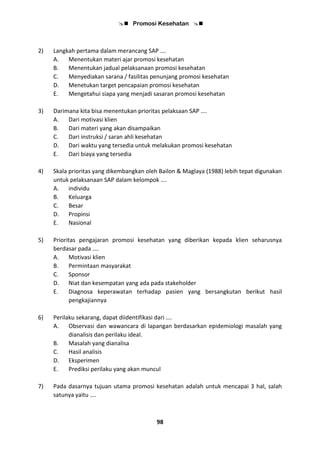  Promosi Kesehatan 
98
2) Langkah pertama dalam merancang SAP ….
A. Menentukan materi ajar promosi kesehatan
B. Menentukan jadual pelaksanaan promosi kesehatan
C. Menyediakan sarana / fasilitas penunjang promosi kesehatan
D. Menetukan target pencapaian promosi kesehatan
E. Mengetahui siapa yang menjadi sasaran promosi kesehatan
3) Darimana kita bisa menentukan prioritas pelaksaan SAP ….
A. Dari motivasi klien
B. Dari materi yang akan disampaikan
C. Dari instruksi / saran ahli kesehatan
D. Dari waktu yang tersedia untuk melakukan promosi kesehatan
E. Dari biaya yang tersedia
4) Skala prioritas yang dikembangkan oleh Bailon & Maglaya (1988) lebih tepat digunakan
untuk pelaksanaan SAP dalam kelompok ….
A. individu
B. Keluarga
C. Besar
D. Propinsi
E. Nasional
5) Prioritas pengajaran promosi kesehatan yang diberikan kepada klien seharusnya
berdasar pada ….
A. Motivasi klien
B. Permintaan masyarakat
C. Sponsor
D. Niat dan kesempatan yang ada pada stakeholder
E. Diagnosa keperawatan terhadap pasien yang bersangkutan berikut hasil
pengkajiannya
6) Perilaku sekarang, dapat diidentifikasi dari ….
A. Observasi dan wawancara di lapangan berdasarkan epidemiologi masalah yang
dianalisis dan perilaku ideal.
B. Masalah yang dianalisa
C. Hasil analisis
D. Eksperimen
E. Prediksi perilaku yang akan muncul
7) Pada dasarnya tujuan utama promosi kesehatan adalah untuk mencapai 3 hal, salah
satunya yaitu ….
 